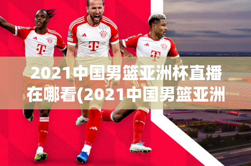 2021中国男篮亚洲杯直播在哪看(2021中国男篮亚洲杯直播在哪看啊)